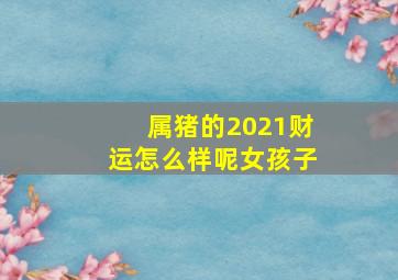 属猪的2021财运怎么样呢女孩子