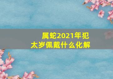 属蛇2021年犯太岁佩戴什么化解