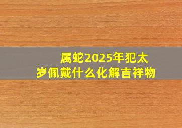 属蛇2025年犯太岁佩戴什么化解吉祥物