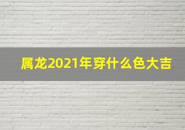 属龙2021年穿什么色大吉