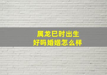 属龙巳时出生好吗婚姻怎么样