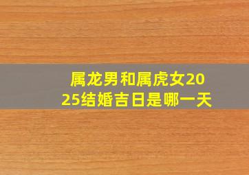 属龙男和属虎女2025结婚吉日是哪一天