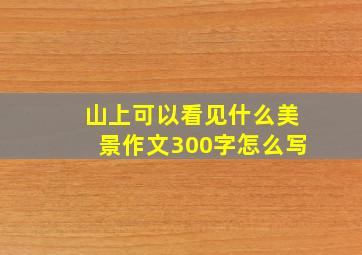 山上可以看见什么美景作文300字怎么写