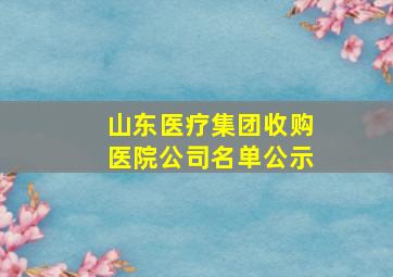 山东医疗集团收购医院公司名单公示