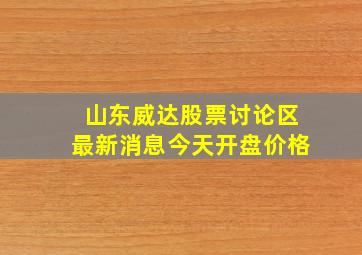 山东威达股票讨论区最新消息今天开盘价格