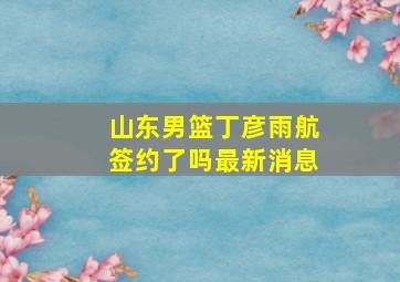 山东男篮丁彦雨航签约了吗最新消息