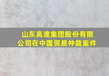 山东高速集团股份有限公司在中国贸易仲裁案件