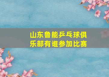 山东鲁能乒乓球俱乐部有谁参加比赛