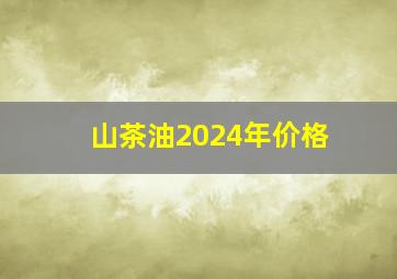 山茶油2024年价格