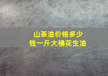 山茶油价格多少钱一斤大桶花生油