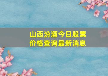 山西汾酒今日股票价格查询最新消息