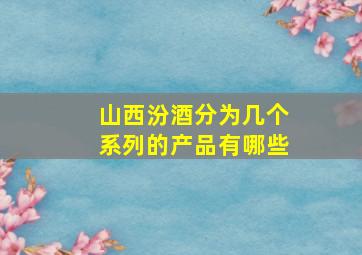 山西汾酒分为几个系列的产品有哪些