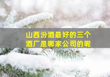 山西汾酒最好的三个酒厂是哪家公司的呢