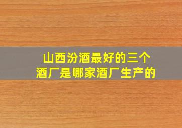 山西汾酒最好的三个酒厂是哪家酒厂生产的