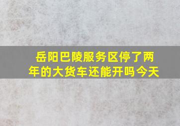 岳阳巴陵服务区停了两年的大货车还能开吗今天