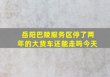 岳阳巴陵服务区停了两年的大货车还能走吗今天