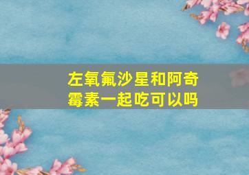 左氧氟沙星和阿奇霉素一起吃可以吗