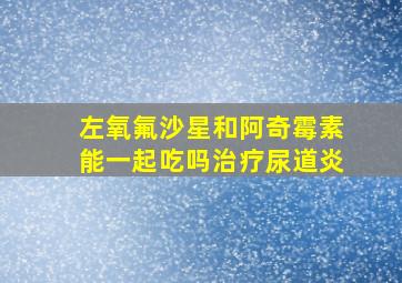 左氧氟沙星和阿奇霉素能一起吃吗治疗尿道炎