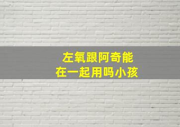 左氧跟阿奇能在一起用吗小孩