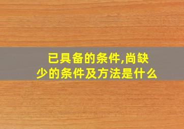 已具备的条件,尚缺少的条件及方法是什么