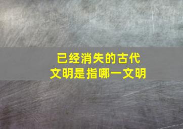 已经消失的古代文明是指哪一文明