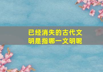 已经消失的古代文明是指哪一文明呢