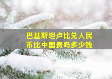 巴基斯坦卢比兑人民币比中国贵吗多少钱