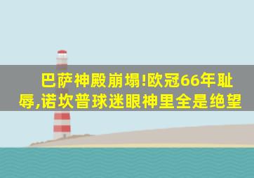 巴萨神殿崩塌!欧冠66年耻辱,诺坎普球迷眼神里全是绝望