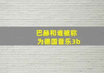 巴赫和谁被称为德国音乐3b