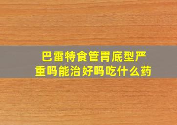 巴雷特食管胃底型严重吗能治好吗吃什么药