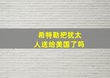 希特勒把犹太人送给美国了吗