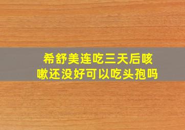 希舒美连吃三天后咳嗽还没好可以吃头孢吗