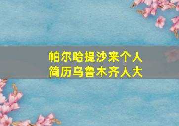 帕尔哈提沙来个人简历乌鲁木齐人大