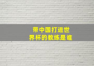 带中国打进世界杯的教练是谁