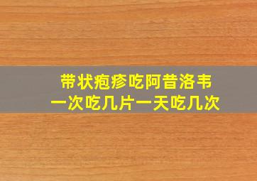 带状疱疹吃阿昔洛韦一次吃几片一天吃几次