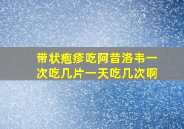 带状疱疹吃阿昔洛韦一次吃几片一天吃几次啊