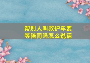 帮别人叫救护车要等陪同吗怎么说话