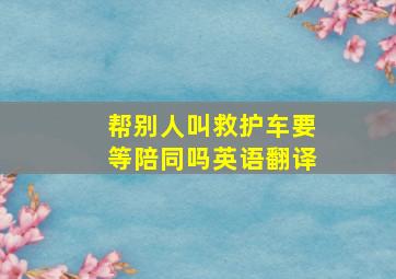 帮别人叫救护车要等陪同吗英语翻译