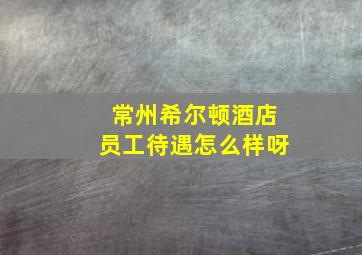 常州希尔顿酒店员工待遇怎么样呀