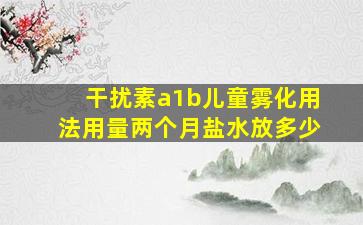 干扰素a1b儿童雾化用法用量两个月盐水放多少