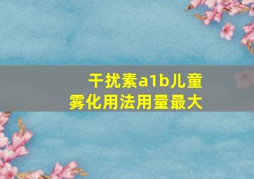 干扰素a1b儿童雾化用法用量最大