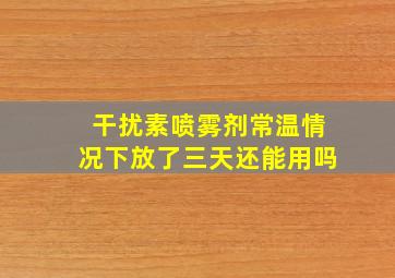 干扰素喷雾剂常温情况下放了三天还能用吗