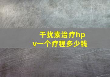 干扰素治疗hpv一个疗程多少钱