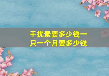 干扰素要多少钱一只一个月要多少钱