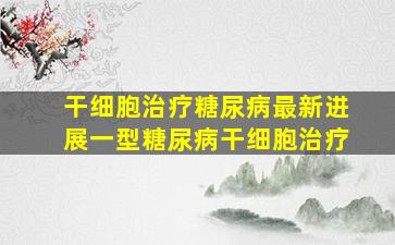 干细胞治疗糖尿病最新进展一型糖尿病干细胞治疗