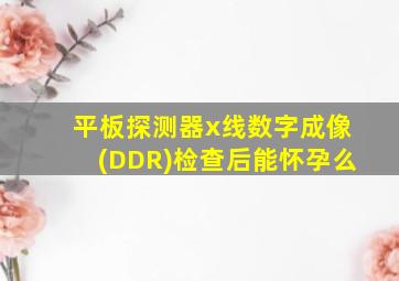 平板探测器x线数字成像(DDR)检查后能怀孕么