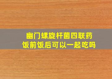 幽门螺旋杆菌四联药饭前饭后可以一起吃吗