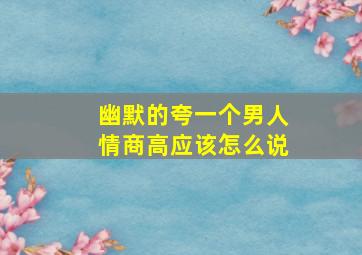 幽默的夸一个男人情商高应该怎么说