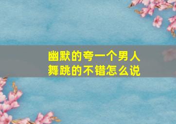 幽默的夸一个男人舞跳的不错怎么说