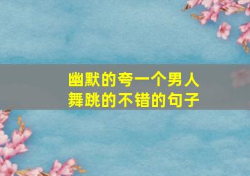 幽默的夸一个男人舞跳的不错的句子